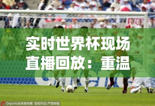 实时世界杯现场直播回放：重温激情时刻，捕捉赛场精彩瞬间