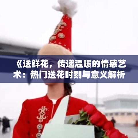 《送鲜花，传递温暖的情感艺术：热门送花时刻与意义解析》