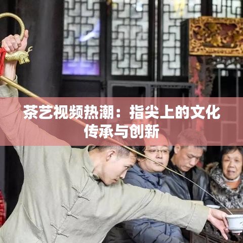 茶艺视频热潮：指尖上的文化传承与创新
