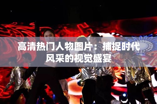 高清热门人物图片：捕捉时代风采的视觉盛宴