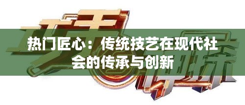 热门匠心：传统技艺在现代社会的传承与创新