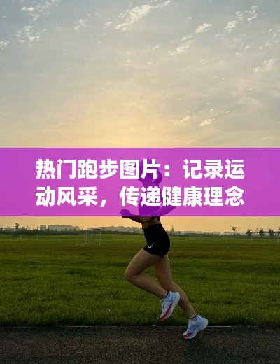 热门跑步图片：记录运动风采，传递健康理念