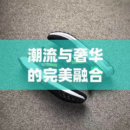 潮流与奢华的完美融合——揭秘热门潮奢鞋的流行密码