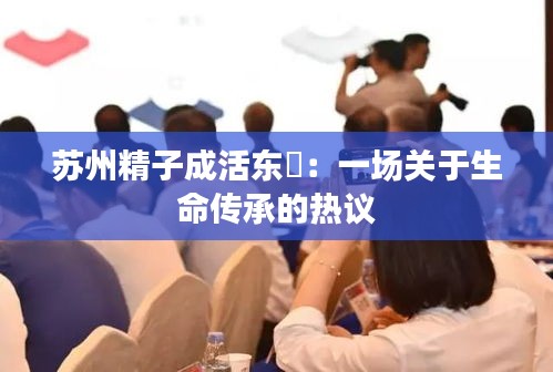 苏州精子成活东呉：一场关于生命传承的热议