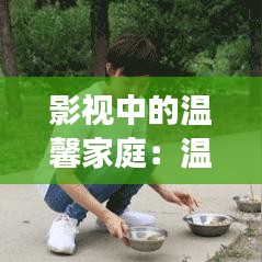 影视中的温馨家庭：温暖人心的家庭故事大盘点