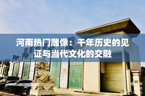 河南热门雕像：千年历史的见证与当代文化的交融