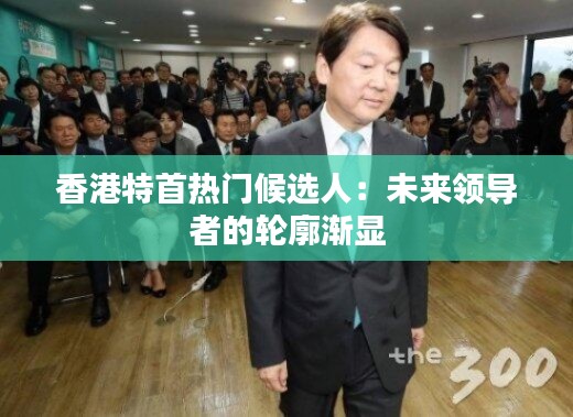 香港特首热门候选人：未来领导者的轮廓渐显