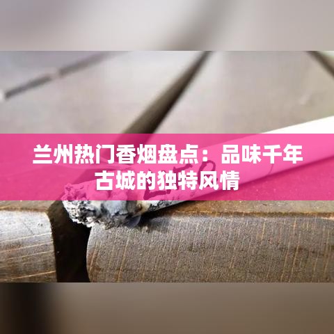 兰州热门香烟盘点：品味千年古城的独特风情