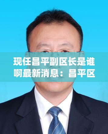 现任昌平副区长是谁啊最新消息：昌平区常委副区长 