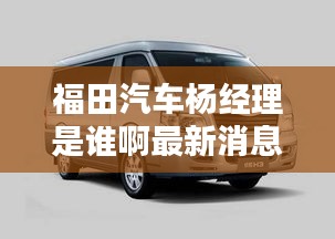 福田汽车杨经理是谁啊最新消息：福田汽车集团总经理 