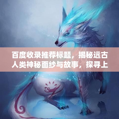百度收录推荐标题，揭秘远古人类神秘面纱与故事，探寻上古文明之秘（百度解读版）
