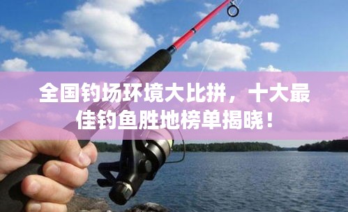 全国钓场环境大比拼，十大最佳钓鱼胜地榜单揭晓！