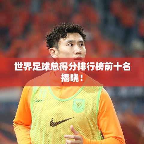 世界足球总得分排行榜前十名揭晓！