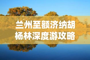 兰州至额济纳胡杨林深度游攻略，畅游美景，尽享独特风情！
