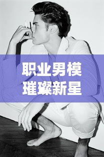 职业男模璀璨新星TOP10榜单出炉！时尚界炙手可热的十大新星排名揭晓