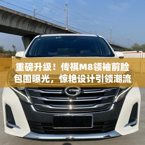 重磅升级！传祺M8领袖前脸包围曝光，惊艳设计引领潮流新标杆！