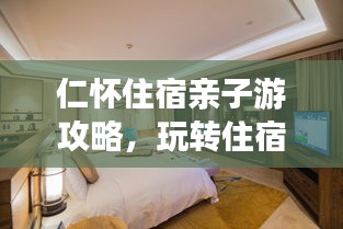 仁怀住宿亲子游攻略，玩转住宿体验，尽享亲子时光！