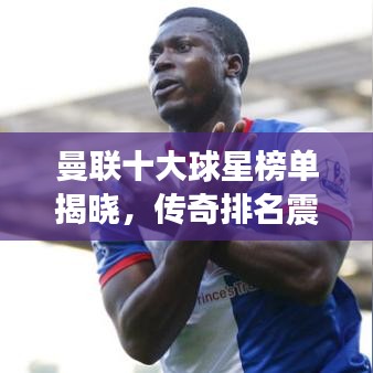 曼联十大球星榜单揭晓，传奇排名震撼出炉！