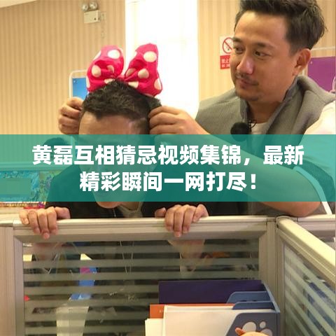 黄磊互相猜忌视频集锦，最新精彩瞬间一网打尽！