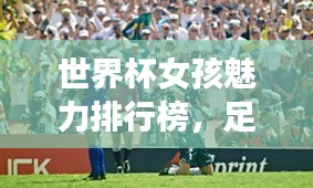 世界杯女孩魅力排行榜，足球盛宴中的美丽瞬间
