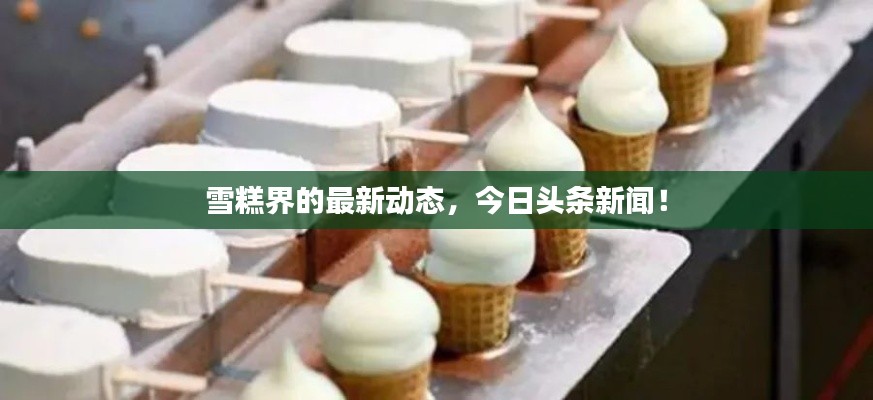 雪糕界的最新动态，今日头条新闻！
