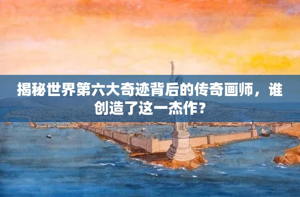 揭秘世界第六大奇迹背后的传奇画师，谁创造了这一杰作？