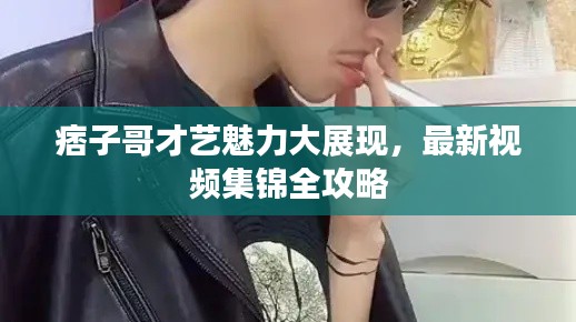痞子哥才艺魅力大展现，最新视频集锦全攻略
