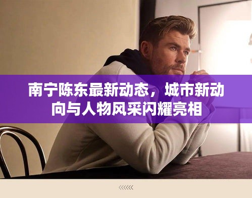 南宁陈东最新动态，城市新动向与人物风采闪耀亮相
