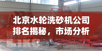 北京水轮洗砂机公司排名揭秘，市场分析与竞争态势探究