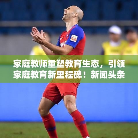 家庭教师重塑教育生态，引领家庭教育新里程碑！新闻头条报道