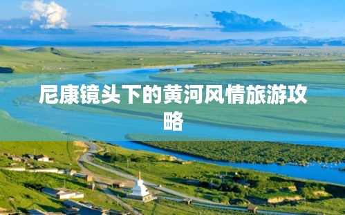 尼康镜头下的黄河风情旅游攻略